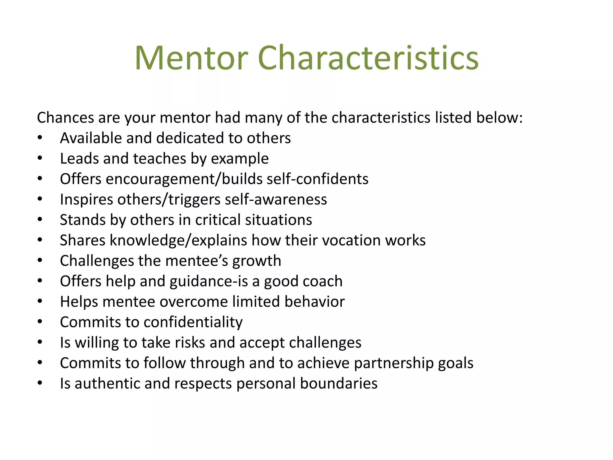 Mentor Characteristics
Chances are your mentor had many of the characteristics listed below:
• Available and dedicated to others
• Leads and teaches by example
• Offers encouragement/builds self-confidents
• Inspires others/triggers self-awareness
• Stands by others in critical situations
• Shares knowledge/explains how their vocation works
• Challenges the mentee’s growth
• Offers help and guidance-is a good coach
• Helps mentee overcome limited behavior
• Commits to confidentiality
• Is willing to take risks and accept challenges
• Commits to follow through and to achieve partnership goals
• Is authentic and respects personal boundaries
 