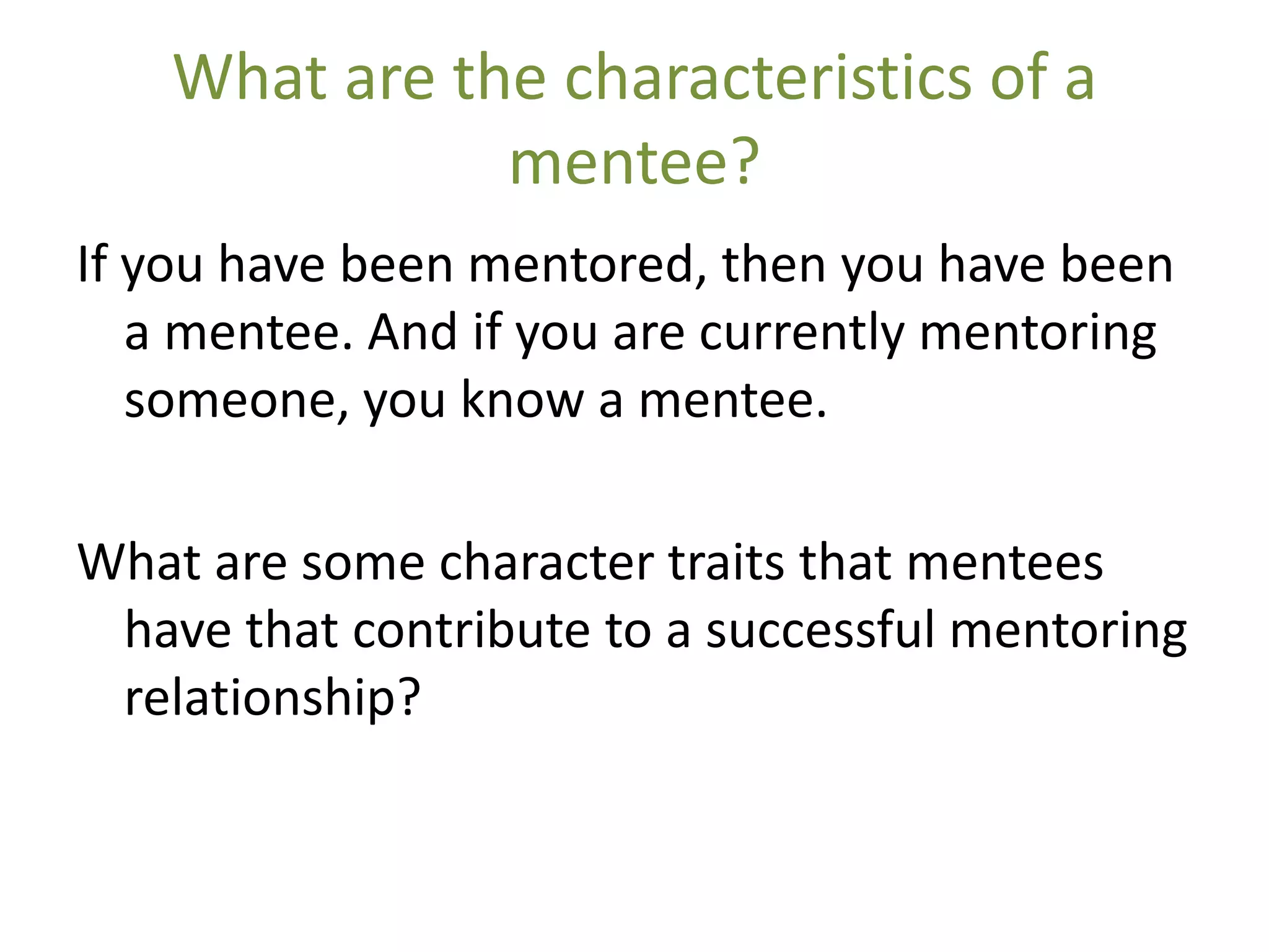 What are the characteristics of a
               mentee?
If you have been mentored, then you have been
   a mentee. And if you are currently mentoring
   someone, you know a mentee.

What are some character traits that mentees
 have that contribute to a successful mentoring
 relationship?
 