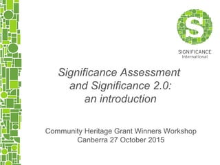 Community Heritage Grant Winners Workshop
Canberra 27 October 2015
Significance Assessment
and Significance 2.0:
an introduction
 
