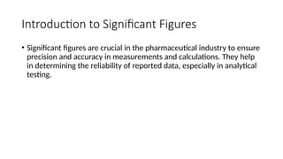 Introduction to Significant Figures
• Significant figures are crucial in the pharmaceutical industry to ensure
precision and accuracy in measurements and calculations. They help
in determining the reliability of reported data, especially in analytical
testing.
 