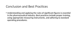Conclusion and Best Practices
• Understanding and applying the rules of significant figures is essential
in the pharmaceutical industry. Best practices include proper training,
using appropriate measuring instruments, and adhering to standard
operating procedures.
 