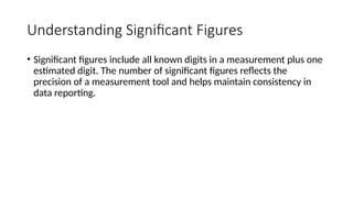 Understanding Significant Figures
• Significant figures include all known digits in a measurement plus one
estimated digit. The number of significant figures reflects the
precision of a measurement tool and helps maintain consistency in
data reporting.
 
