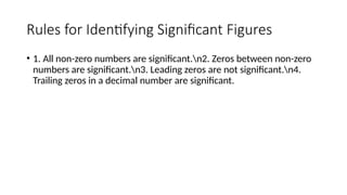 Rules for Identifying Significant Figures
• 1. All non-zero numbers are significant.n2. Zeros between non-zero
numbers are significant.n3. Leading zeros are not significant.n4.
Trailing zeros in a decimal number are significant.
 