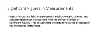 Significant Figures in Measurements
• In pharmaceutical labs, measurements such as weight, volume, and
concentration must be recorded with the correct number of
significant figures. This ensures that the data reflects the precision of
the measuring instrument.
 