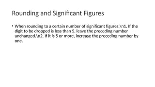 Rounding and Significant Figures
• When rounding to a certain number of significant figures:n1. If the
digit to be dropped is less than 5, leave the preceding number
unchanged.n2. If it is 5 or more, increase the preceding number by
one.
 