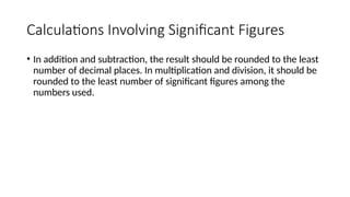 Calculations Involving Significant Figures
• In addition and subtraction, the result should be rounded to the least
number of decimal places. In multiplication and division, it should be
rounded to the least number of significant figures among the
numbers used.
 