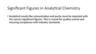 Significant Figures in Analytical Chemistry
• Analytical results like concentration and purity must be reported with
the correct significant figures. This is crucial for quality control and
ensuring compliance with industry standards.
 