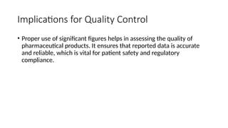 Implications for Quality Control
• Proper use of significant figures helps in assessing the quality of
pharmaceutical products. It ensures that reported data is accurate
and reliable, which is vital for patient safety and regulatory
compliance.
 