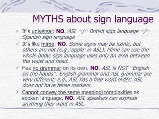 MYTHS about sign language
It’s universal: NO. ASL =/= British sign language =/=
Spanish sign language
It’s like mime: NO. Some signs may be iconic, but
others are not (e.g.,‘apple’ in ASL). Mime can use the
whole body; sign language uses only an area between
the waist and head.
Has no grammar on its own. NO. ASL is NOT “English
on the hands”. English grammar and ASL grammar are
very different; e.g., ASL has a free word order; ASL
does not have tense markers.
Cannot convey the same meaning/complexities as
spoken language. NO. ASL speakers can express
anything they want in ASL.
 