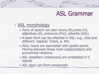 ASL Grammar
ASL morphology
Parts of speech are also nouns (N),verbs (V),
adjectives (A), pronouns (Pro), adverbs (Adv).
A basic form can be inflected in ASL; e.g., Give and
different ‘aspects’ (Clark, p. 84).
Also, nouns are associated with spatial points.
Moving between those mark subject/object and
pronominal relations.
ASL classifiers (relationals) are embedded in V
signals
ASL signs can form compounds
 