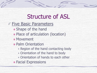 Structure of ASL
Five Basic Parameters
Shape of the hand
Place of articulation (location)
Movement
Palm Orientation
Region of the hand contacting body
Orientation of the hand to body
Orientation of hands to each other
Facial Expressions
 
