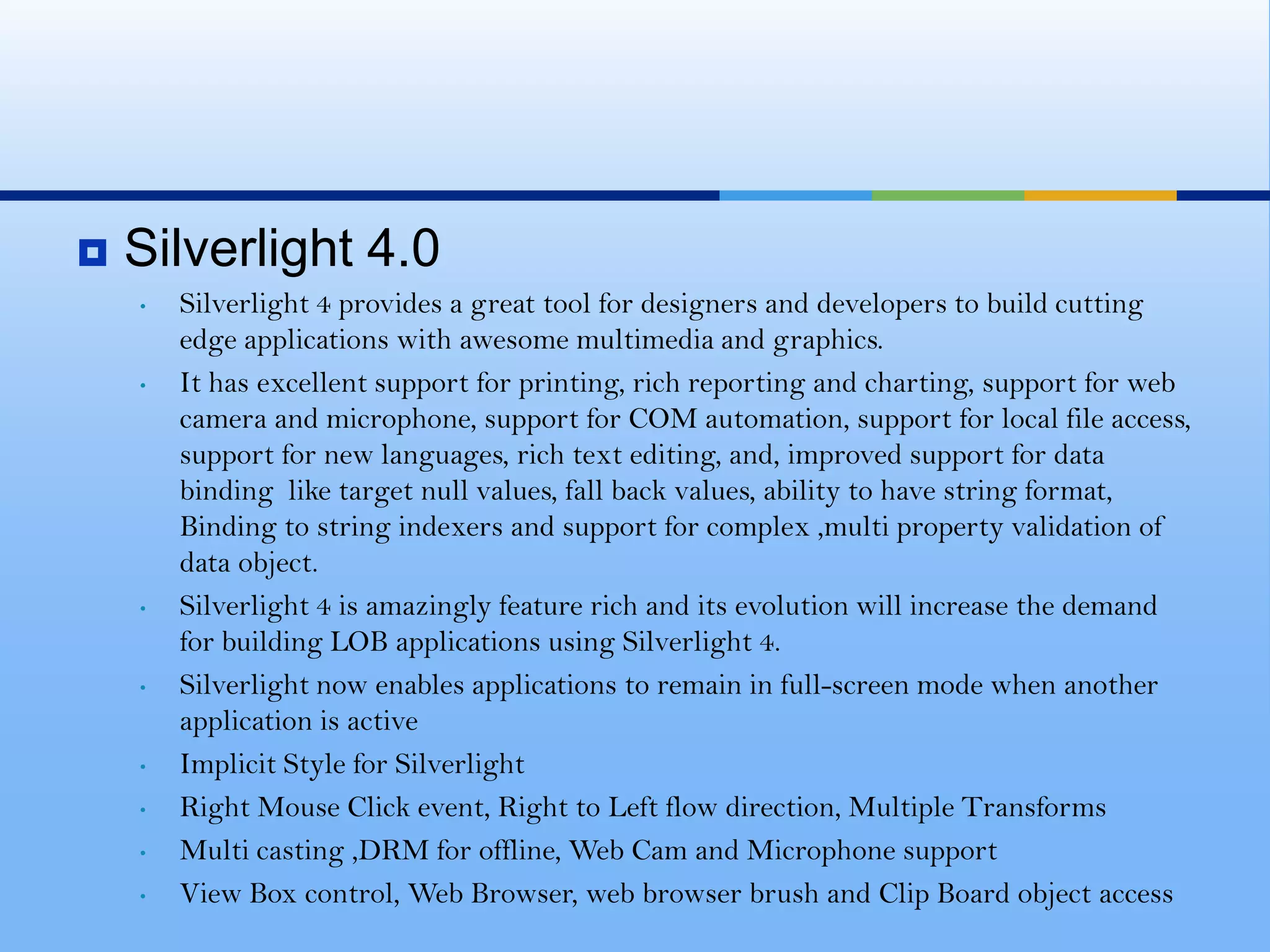 Highest Quality Video Experience. Cross-Platform, Cross-Browser. Developers and Graphic Designers work together:Developers familiar with Visual Studio, Microsoft.net will be able to develop amazing Silverlight applications very quickly. So developer can strictly focus on the back end of the application core, while leaving the visuals to the Graphic Design team using the power of XAML. Cheaper: Silverlight is now the most inexpensive way to stream video files over the internet at the best quality possible. All we need IIS in Windows Server. Support for 3rd Party Languages: Speed: There is a very good improvement in speed for AJAX-enabled websites that begin to use Silverlight, leveraging the Microsoft .NET frameworkHow Silverlight would change the Web