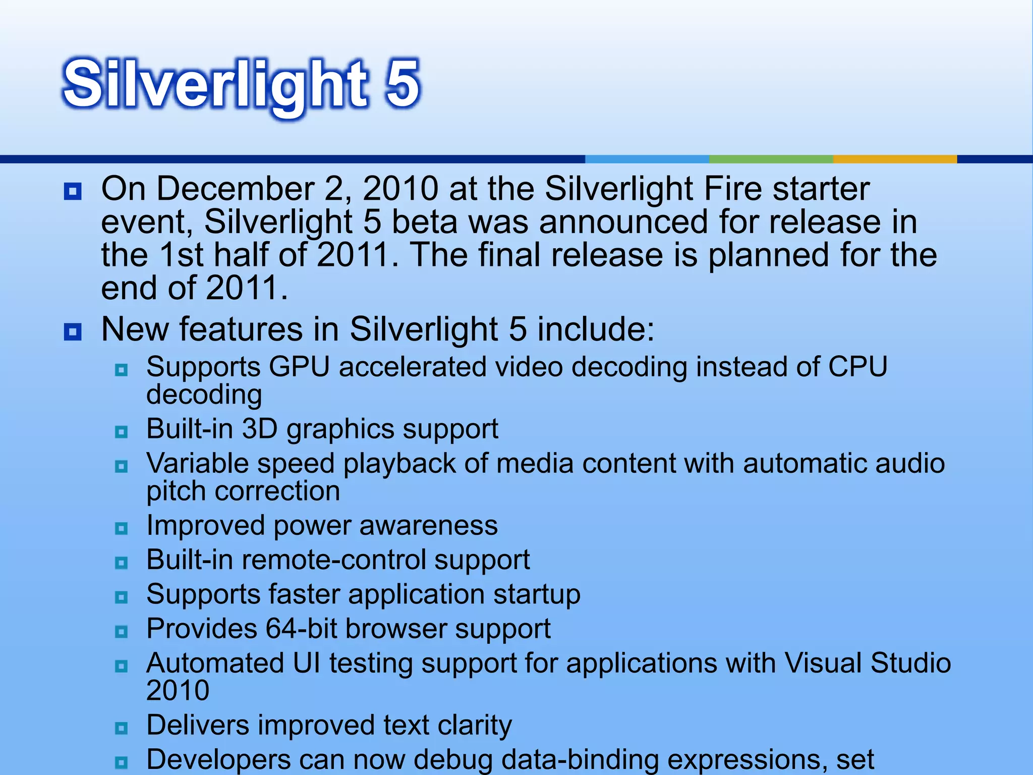 Silverlight Version 1.0Silverlight 1.0 is very good at displaying Media (audio and video) but it's lack of controls and reliance on JavaScript as the only programming language, introduce numerous limitations. Main features of Silverlight 1.0: Built-in codec support for playing WMV video, and MP3 and WMA audio within a browser. 