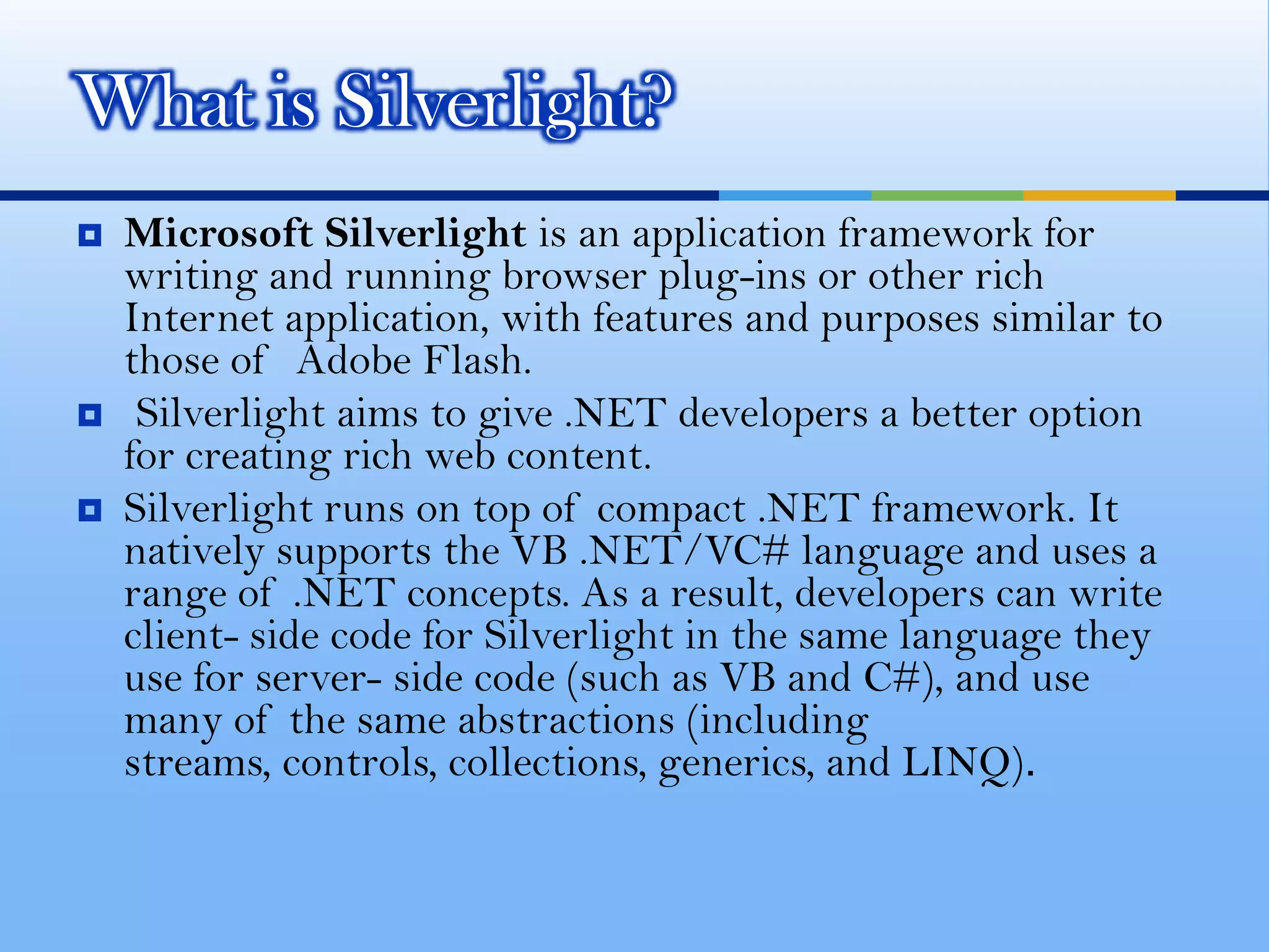 Microsoft Silverlight is an application framework for writing and running browser plug-ins or other rich Internet application, with features and purposes similar to those of  Adobe Flash.Silverlight aims to give .NET developers a better option for creating rich web content. Silverlight runs on top of compact .NET framework. It natively supports the VB .NET/VC# language and uses a range of .NET concepts. As a result, developers can write client- side code for Silverlight in the same language they use for server- side code (such as VB and C#), and use many of the same abstractions (including streams, controls, collections, generics, and LINQ). What is Silverlight?