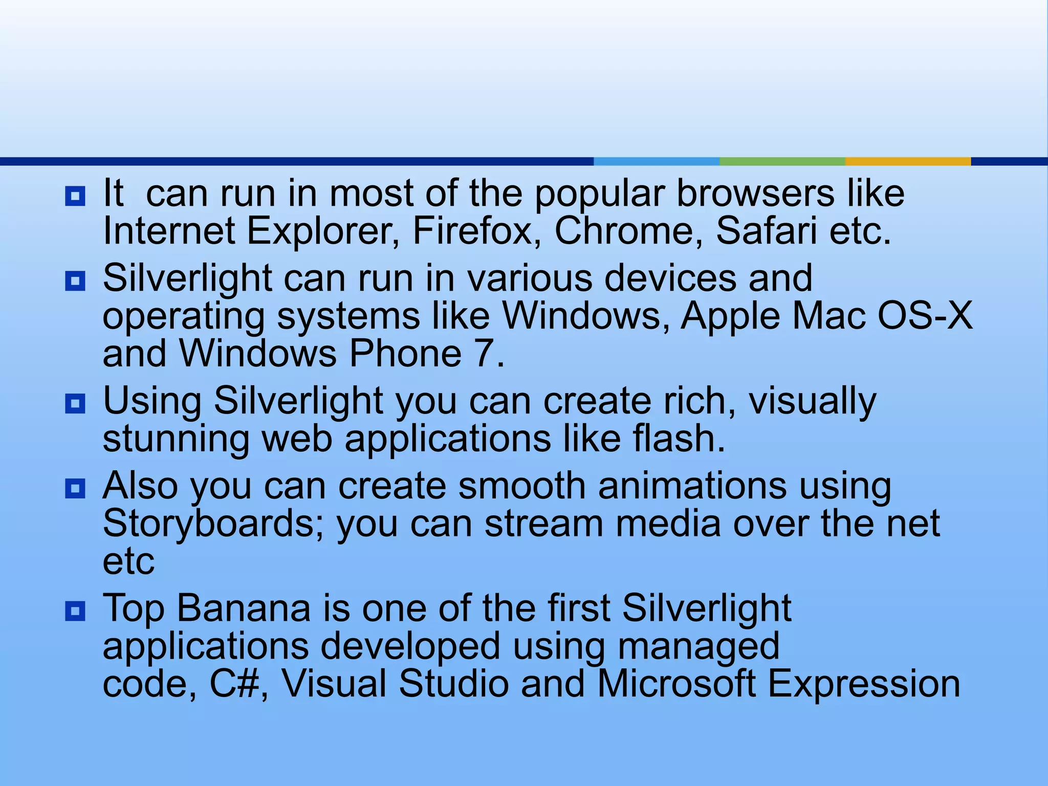 It  can run in most of the popular browsers like Internet Explorer, Firefox, Chrome, Safari etc. Silverlight can run in various devices and operating systems like Windows, Apple Mac OS-X and Windows Phone 7. Using Silverlight you can create rich, visually stunning web applications like flash. Also you can create smooth animations using Storyboards; you can stream media over the net etcTop Banana is one of the first Silverlight applications developed using managed code, C#, Visual Studio and Microsoft Expression
