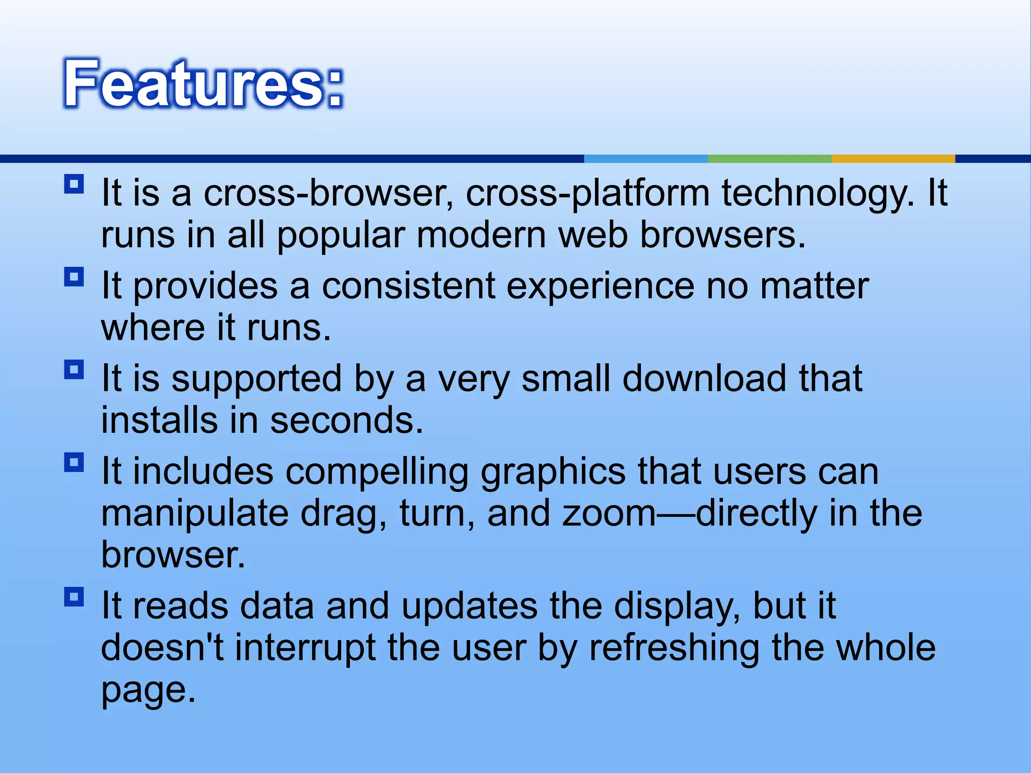 It is a cross-browser, cross-platform technology. It runs in all popular modern web browsers. It provides a consistent experience no matter where it runs. It is supported by a very small download that installs in seconds. It includes compelling graphics that users can manipulate drag, turn, and zoom—directly in the browser. It reads data and updates the display, but it doesn't interrupt the user by refreshing the whole page. Features: 