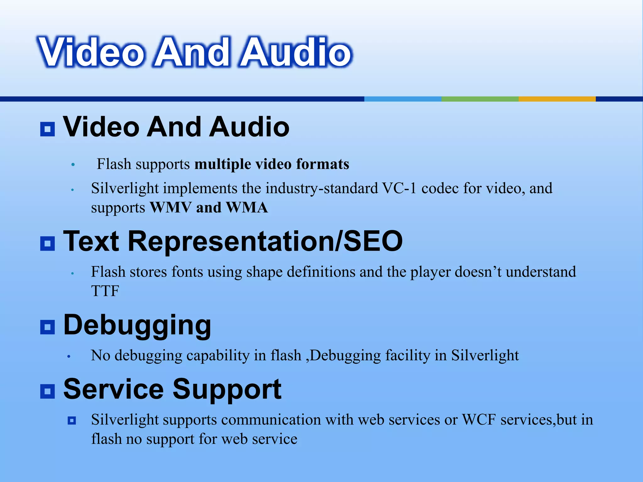 Silverlight is based on the WPF animation model,which is time-based instead of frame-based        File SizeFlash uses a compressed format, and text and images are embedded in the movie