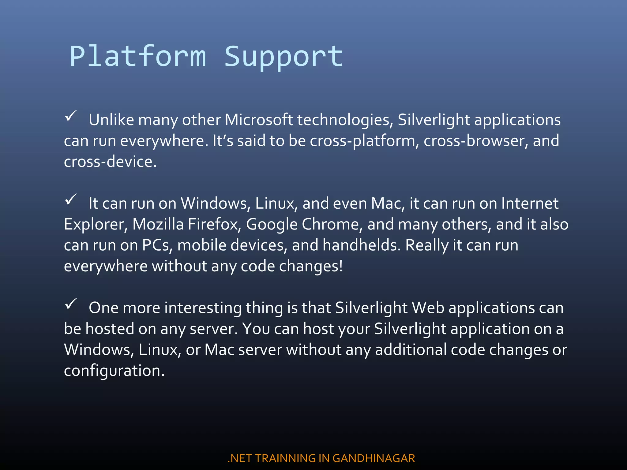 Platform Support
 Unlike many other Microsoft technologies, Silverlight applications
can run everywhere. It’s said to be cross-platform, cross-browser, and
cross-device.
 It can run on Windows, Linux, and even Mac, it can run on Internet
Explorer, Mozilla Firefox, Google Chrome, and many others, and it also
can run on PCs, mobile devices, and handhelds. Really it can run
everywhere without any code changes!
 One more interesting thing is that Silverlight Web applications can
be hosted on any server. You can host your Silverlight application on a
Windows, Linux, or Mac server without any additional code changes or
configuration.
.NET TRAINNING IN GANDHINAGAR
 