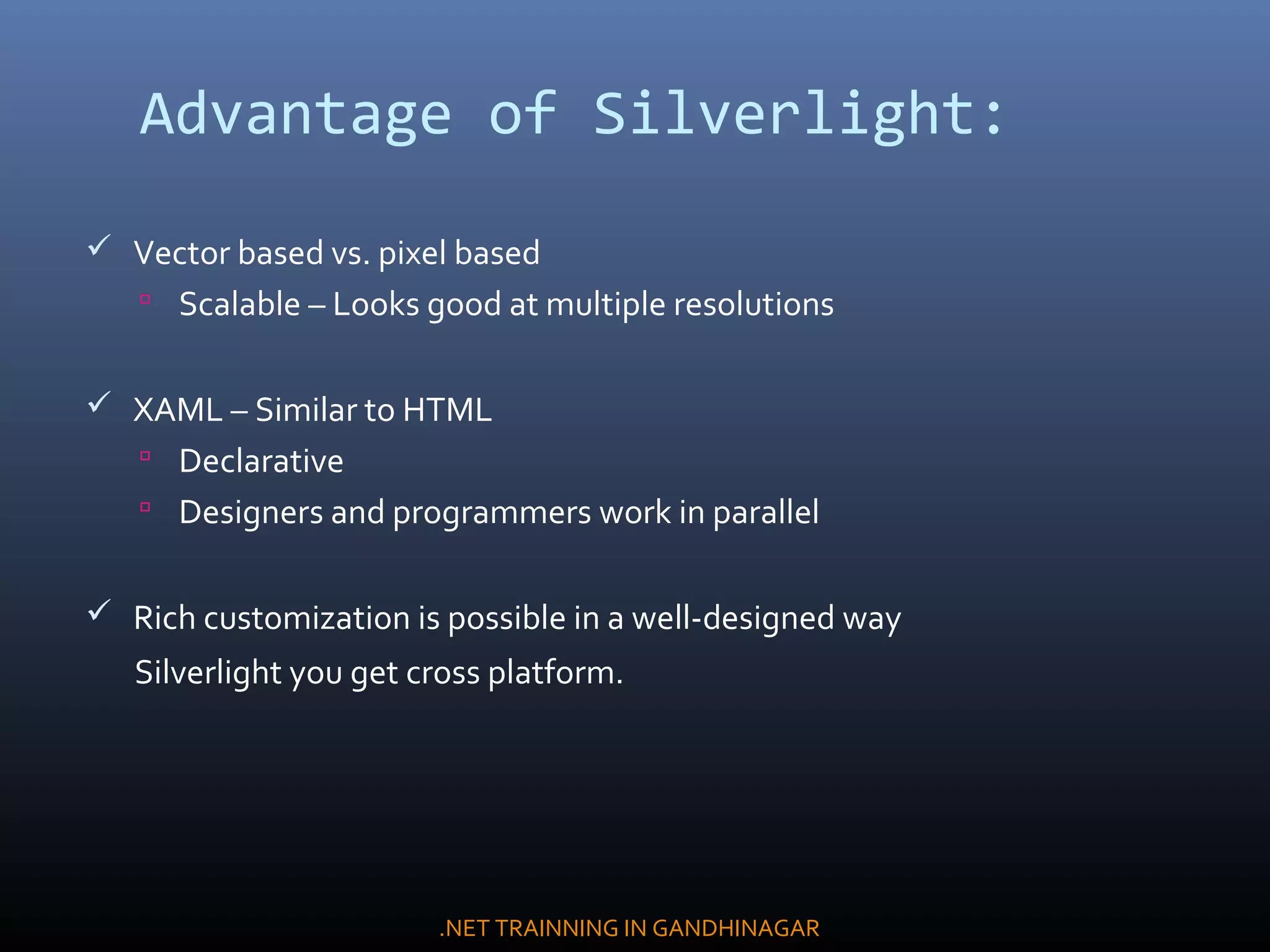 Advantage of Silverlight:
 Vector based vs. pixel based
 Scalable – Looks good at multiple resolutions
 XAML – Similar to HTML
 Declarative
 Designers and programmers work in parallel
 Rich customization is possible in a well-designed way
Silverlight you get cross platform.
.NET TRAINNING IN GANDHINAGAR
 