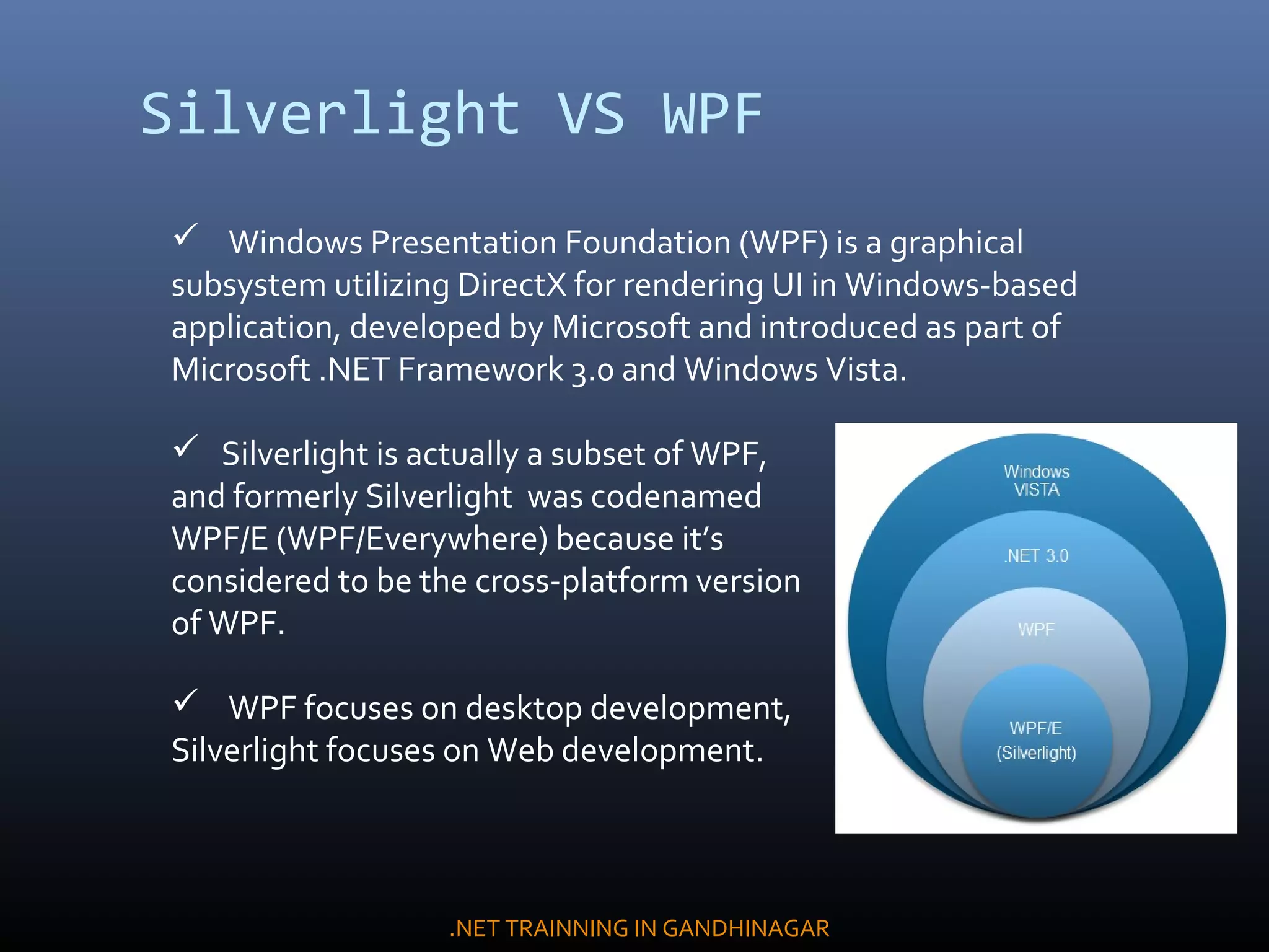 Silverlight VS WPF
 Windows Presentation Foundation (WPF) is a graphical
subsystem utilizing DirectX for rendering UI in Windows-based
application, developed by Microsoft and introduced as part of
Microsoft .NET Framework 3.0 and Windows Vista.
 Silverlight is actually a subset of WPF,
and formerly Silverlight was codenamed
WPF/E (WPF/Everywhere) because it’s
considered to be the cross-platform version
of WPF.
 WPF focuses on desktop development,
Silverlight focuses on Web development.
.NET TRAINNING IN GANDHINAGAR
 