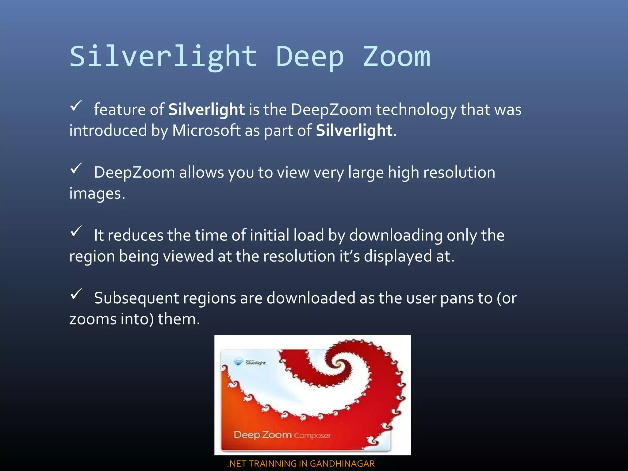 Silverlight Deep Zoom
 feature of Silverlight is the DeepZoom technology that was
introduced by Microsoft as part of Silverlight.
 DeepZoom allows you to view very large high resolution
images.
 It reduces the time of initial load by downloading only the
region being viewed at the resolution it’s displayed at.
 Subsequent regions are downloaded as the user pans to (or
zooms into) them.
.NET TRAINNING IN GANDHINAGAR
 