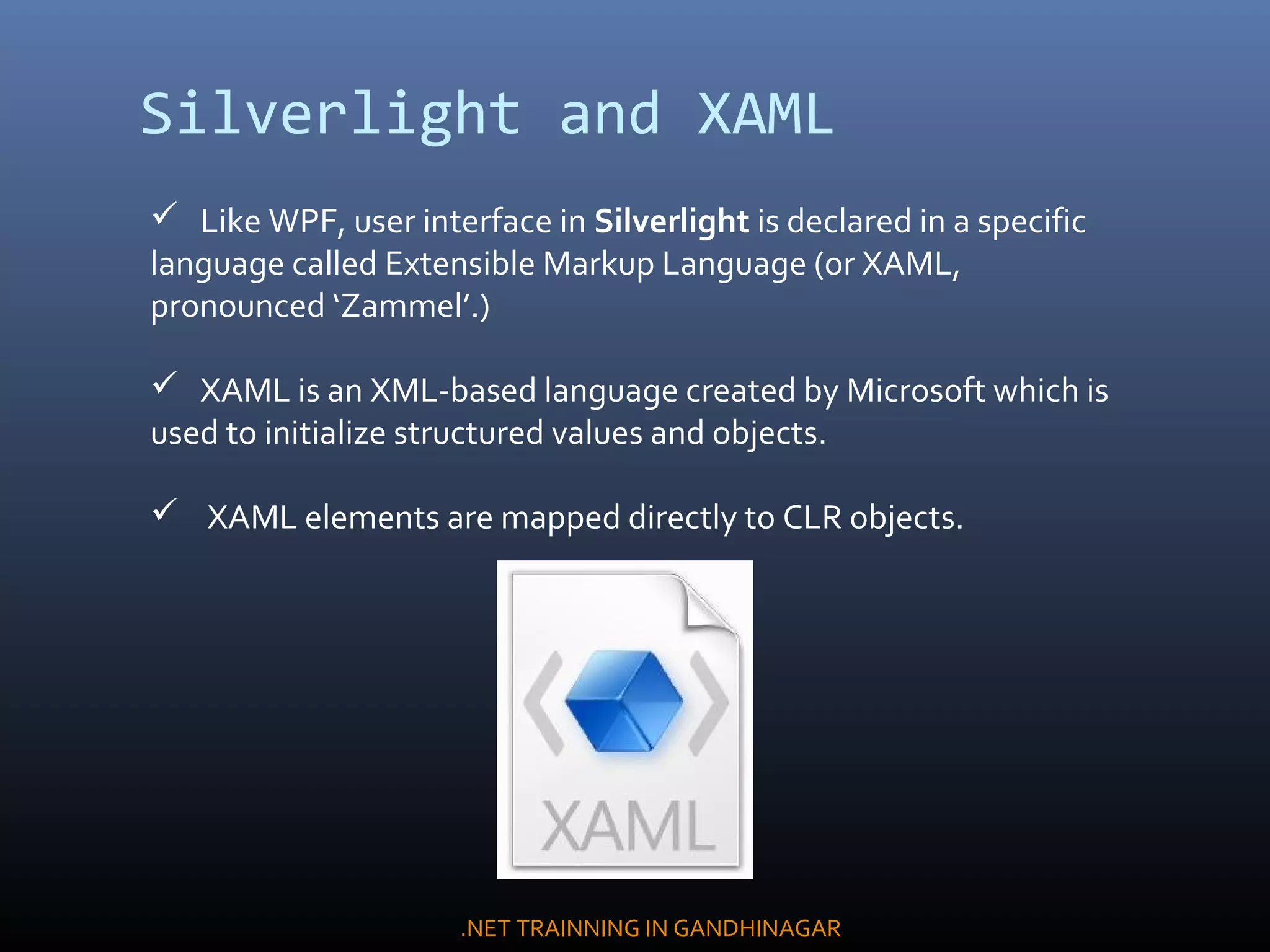 Silverlight and XAML
 Like WPF, user interface in Silverlight is declared in a specific
language called Extensible Markup Language (or XAML,
pronounced ‘Zammel’.)
 XAML is an XML-based language created by Microsoft which is
used to initialize structured values and objects.
 XAML elements are mapped directly to CLR objects.
.NET TRAINNING IN GANDHINAGAR
 