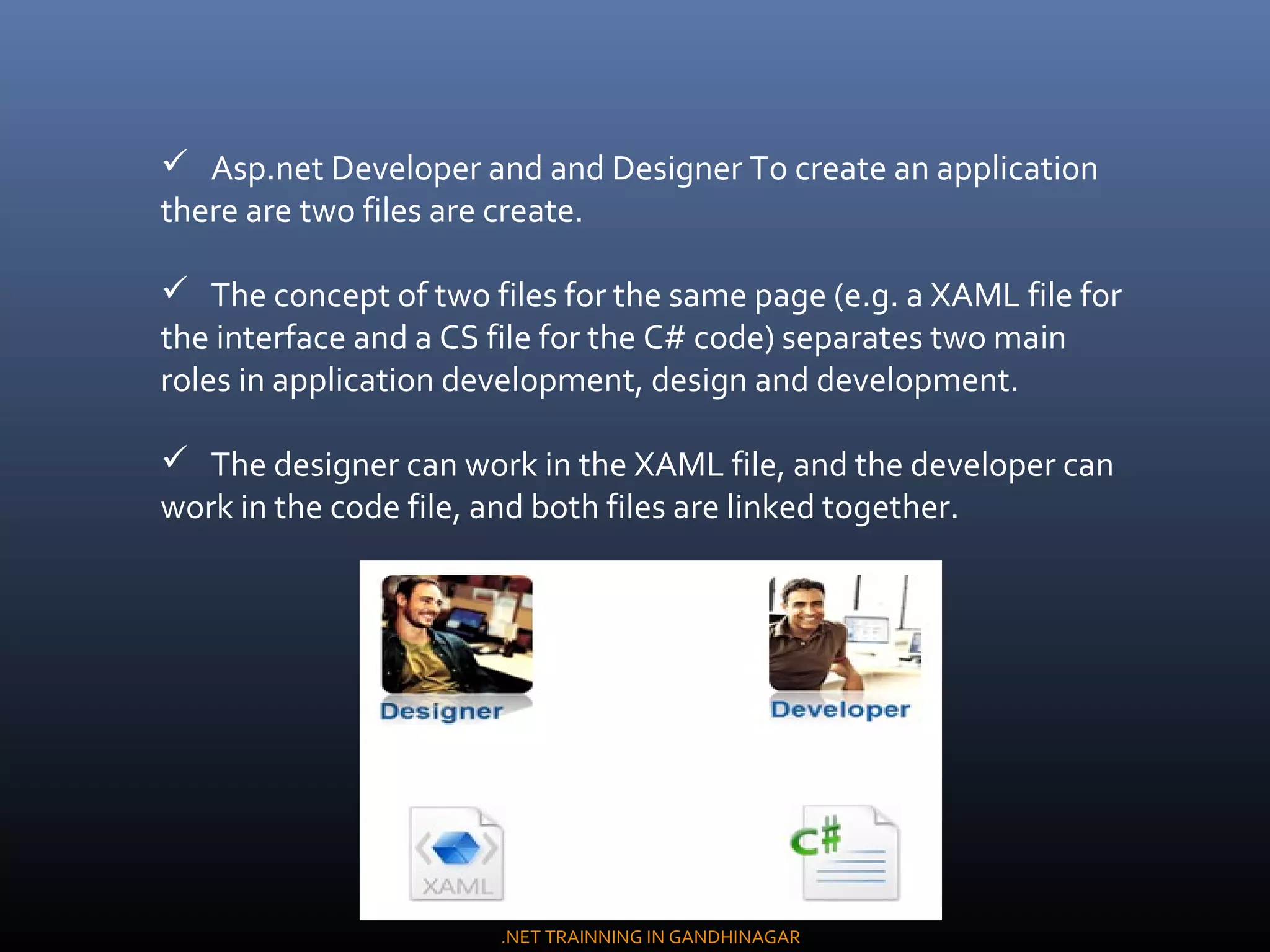 Asp.net Developer and and Designer To create an application
there are two files are create.
 The concept of two files for the same page (e.g. a XAML file for
the interface and a CS file for the C# code) separates two main
roles in application development, design and development.
 The designer can work in the XAML file, and the developer can
work in the code file, and both files are linked together.
.NET TRAINNING IN GANDHINAGAR
 