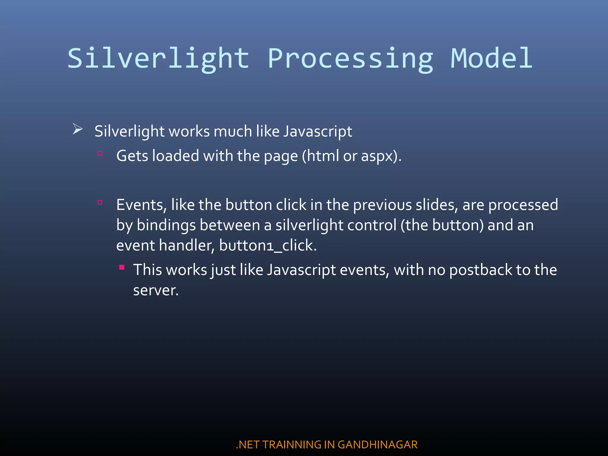 Silverlight Processing Model
 Silverlight works much like Javascript
 Gets loaded with the page (html or aspx).
 Events, like the button click in the previous slides, are processed
by bindings between a silverlight control (the button) and an
event handler, button1_click.
 This works just like Javascript events, with no postback to the
server.
.NET TRAINNING IN GANDHINAGAR
 