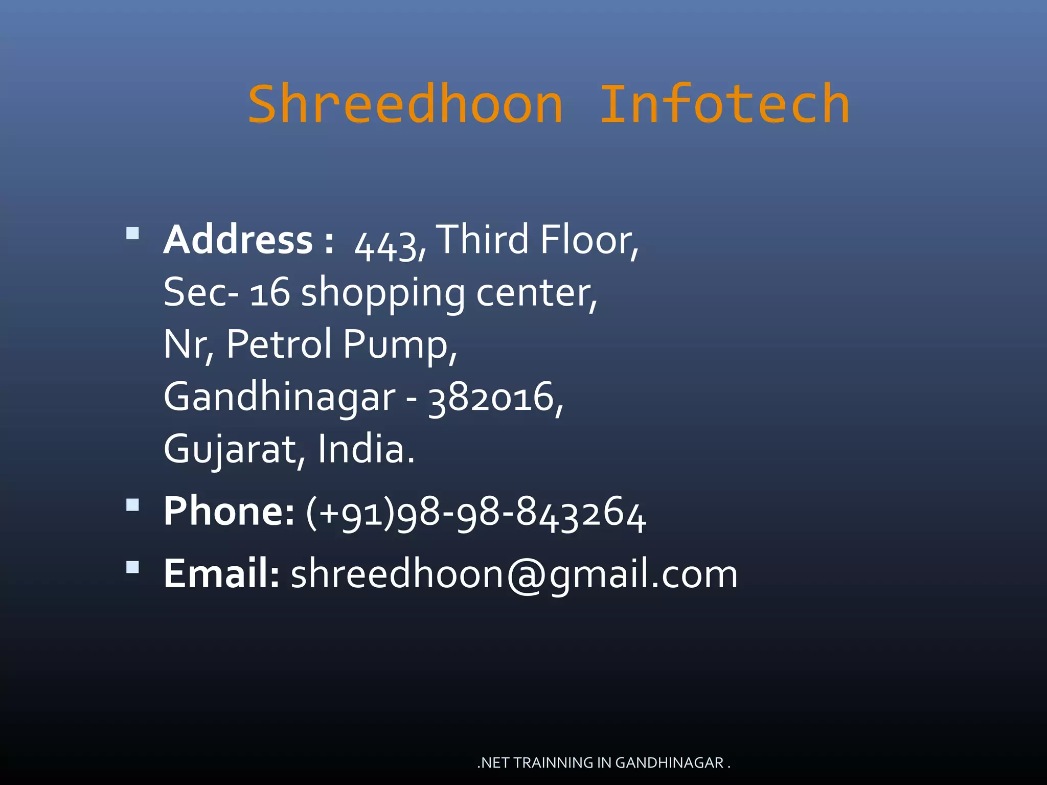 Shreedhoon Infotech
 Address : 443,Third Floor,
Sec- 16 shopping center,
Nr, Petrol Pump,
Gandhinagar - 382016,
Gujarat, India.
 Phone: (+91)98-98-843264
 Email: shreedhoon@gmail.com
.NET TRAINNING IN GANDHINAGAR .
 
