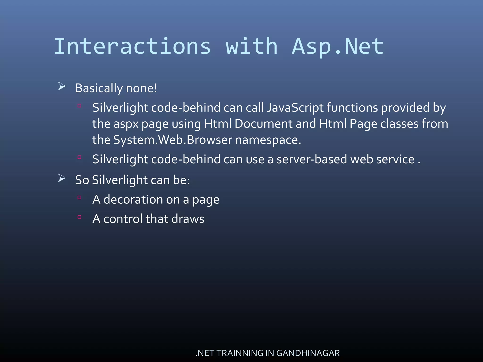 Interactions with Asp.Net
 Basically none!
 Silverlight code-behind can call JavaScript functions provided by
the aspx page using Html Document and Html Page classes from
the System.Web.Browser namespace.
 Silverlight code-behind can use a server-based web service .
 So Silverlight can be:
 A decoration on a page
 A control that draws
.NET TRAINNING IN GANDHINAGAR
 