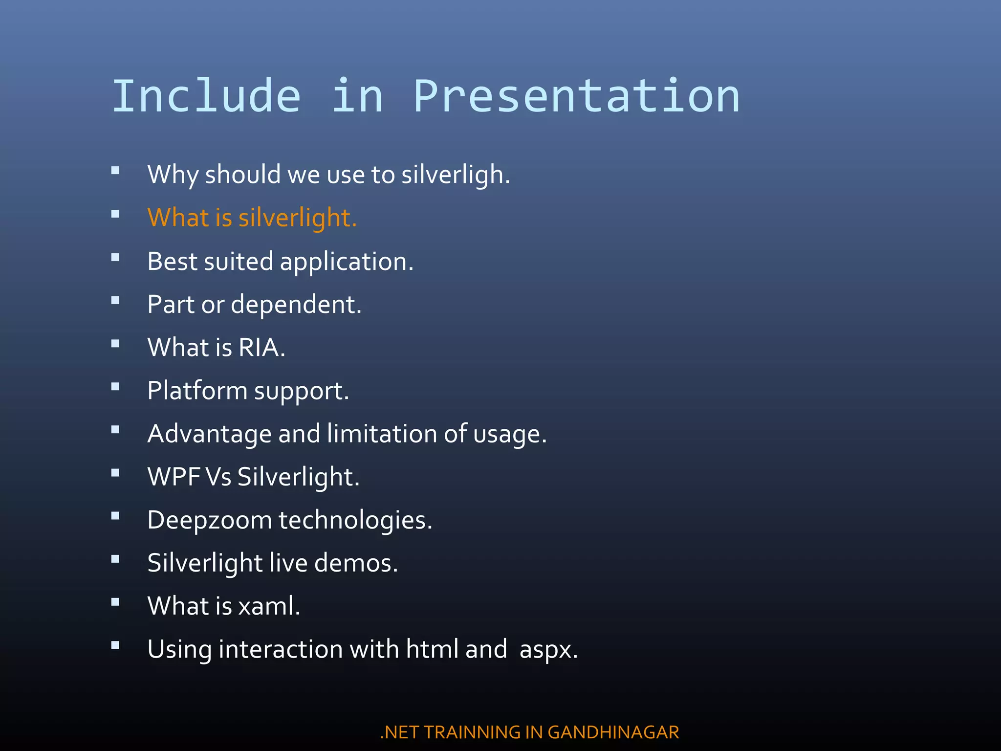 Include in Presentation
 Why should we use to silverligh.
 What is silverlight.
 Best suited application.
 Part or dependent.
 What is RIA.
 Platform support.
 Advantage and limitation of usage.
 WPFVs Silverlight.
 Deepzoom technologies.
 Silverlight live demos.
 What is xaml.
 Using interaction with html and aspx.
.NET TRAINNING IN GANDHINAGAR
 