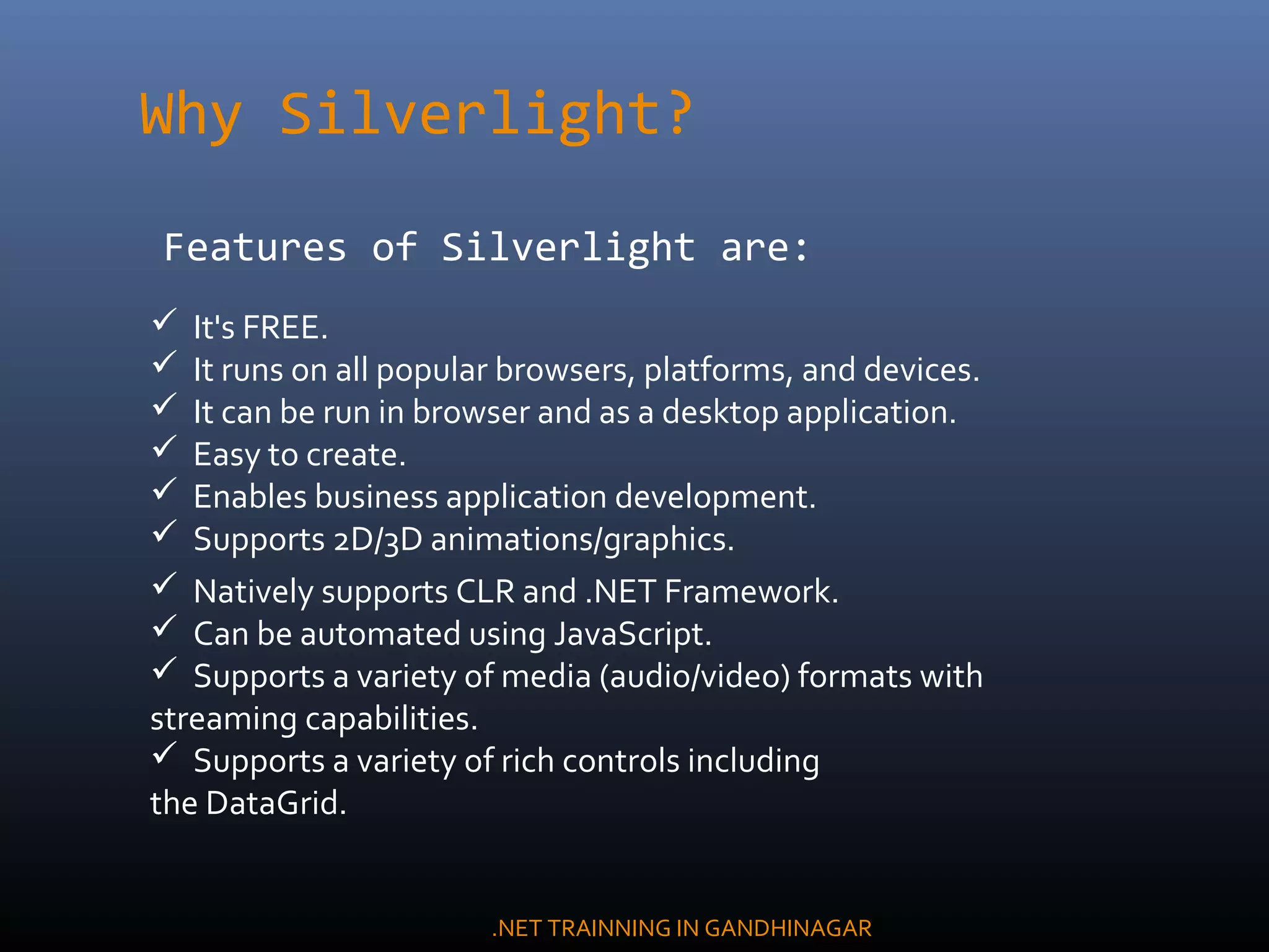 Why Silverlight?
Features of Silverlight are:
 It's FREE.
 It runs on all popular browsers, platforms, and devices.
 It can be run in browser and as a desktop application.
 Easy to create.
 Enables business application development.
 Supports 2D/3D animations/graphics.
 Natively supports CLR and .NET Framework.
 Can be automated using JavaScript.
 Supports a variety of media (audio/video) formats with
streaming capabilities.
 Supports a variety of rich controls including
the DataGrid.
.NET TRAINNING IN GANDHINAGAR
 