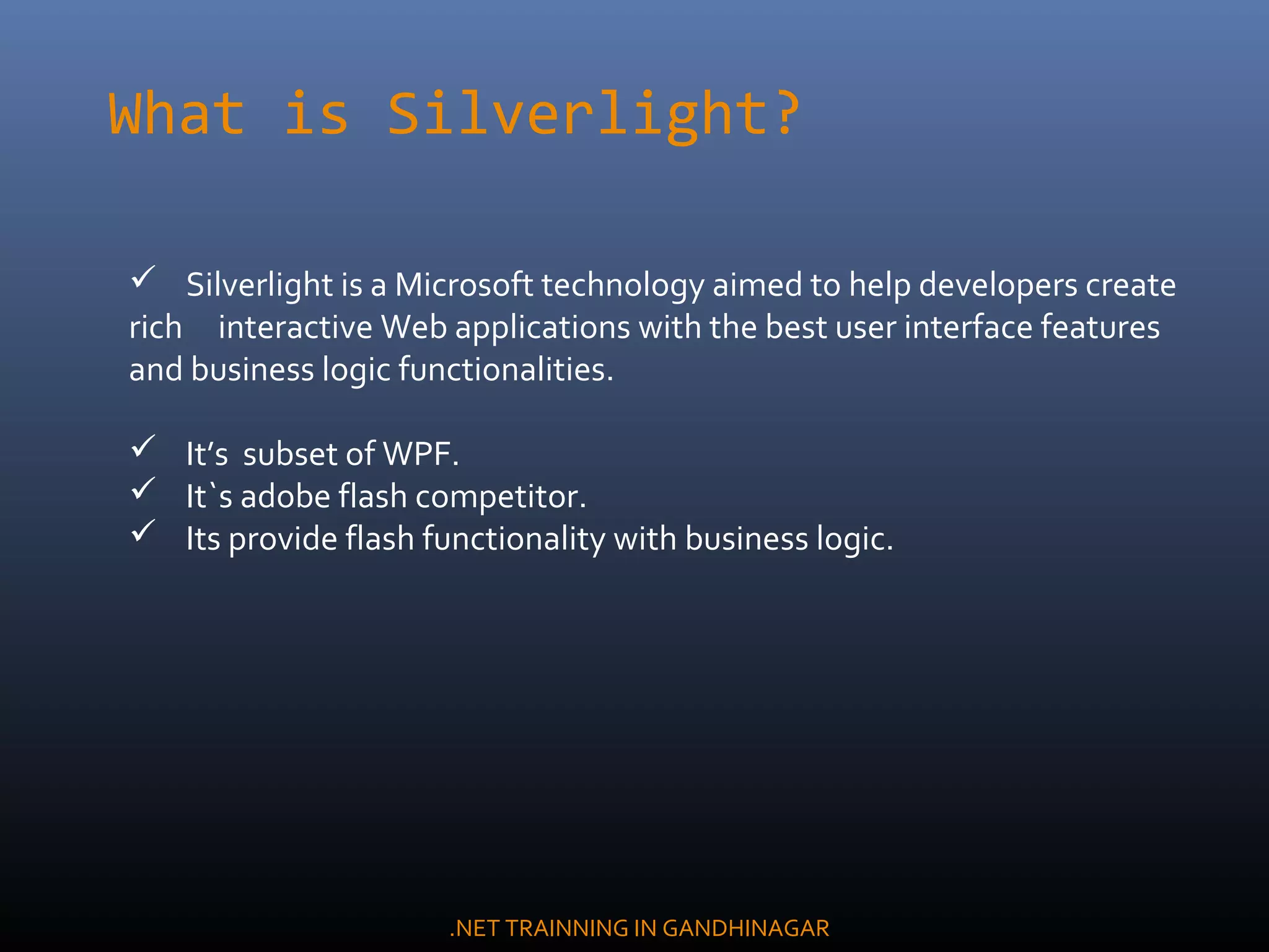  Silverlight is a Microsoft technology aimed to help developers create
rich interactive Web applications with the best user interface features
and business logic functionalities.
 It’s subset of WPF.
 It`s adobe flash competitor.
 Its provide flash functionality with business logic.
What is Silverlight?
.NET TRAINNING IN GANDHINAGAR
 