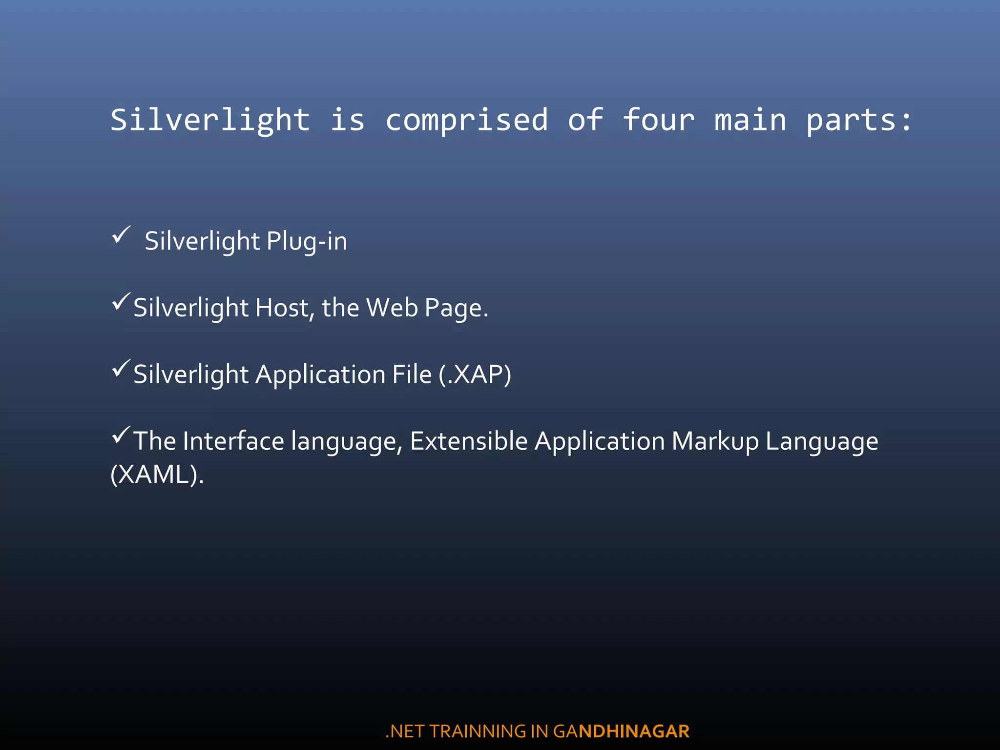 Silverlight is comprised of four main parts:
  Silverlight Plug-in
Silverlight Host, the Web Page.
Silverlight Application File (.XAP)
The Interface language, Extensible Application Markup Language
(XAML).
.NET TRAINNING IN GANDHINAGAR
 