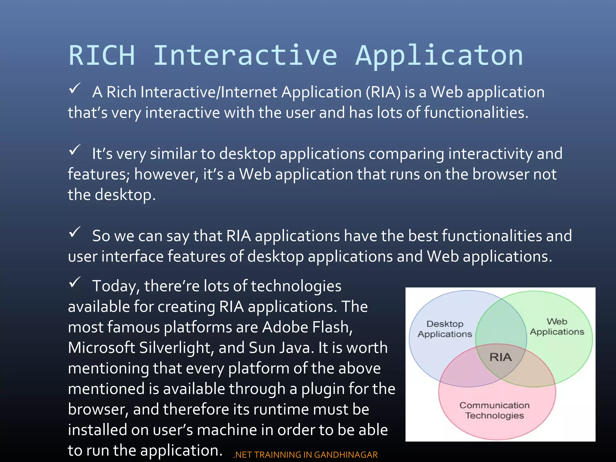 RICH Interactive Applicaton
 A Rich Interactive/Internet Application (RIA) is a Web application
that’s very interactive with the user and has lots of functionalities.
 It’s very similar to desktop applications comparing interactivity and
features; however, it’s a Web application that runs on the browser not
the desktop.
 So we can say that RIA applications have the best functionalities and
user interface features of desktop applications and Web applications.
 Today, there’re lots of technologies
available for creating RIA applications. The
most famous platforms are Adobe Flash,
Microsoft Silverlight, and Sun Java. It is worth
mentioning that every platform of the above
mentioned is available through a plugin for the
browser, and therefore its runtime must be
installed on user’s machine in order to be able
to run the application. .NET TRAINNING IN GANDHINAGAR
 