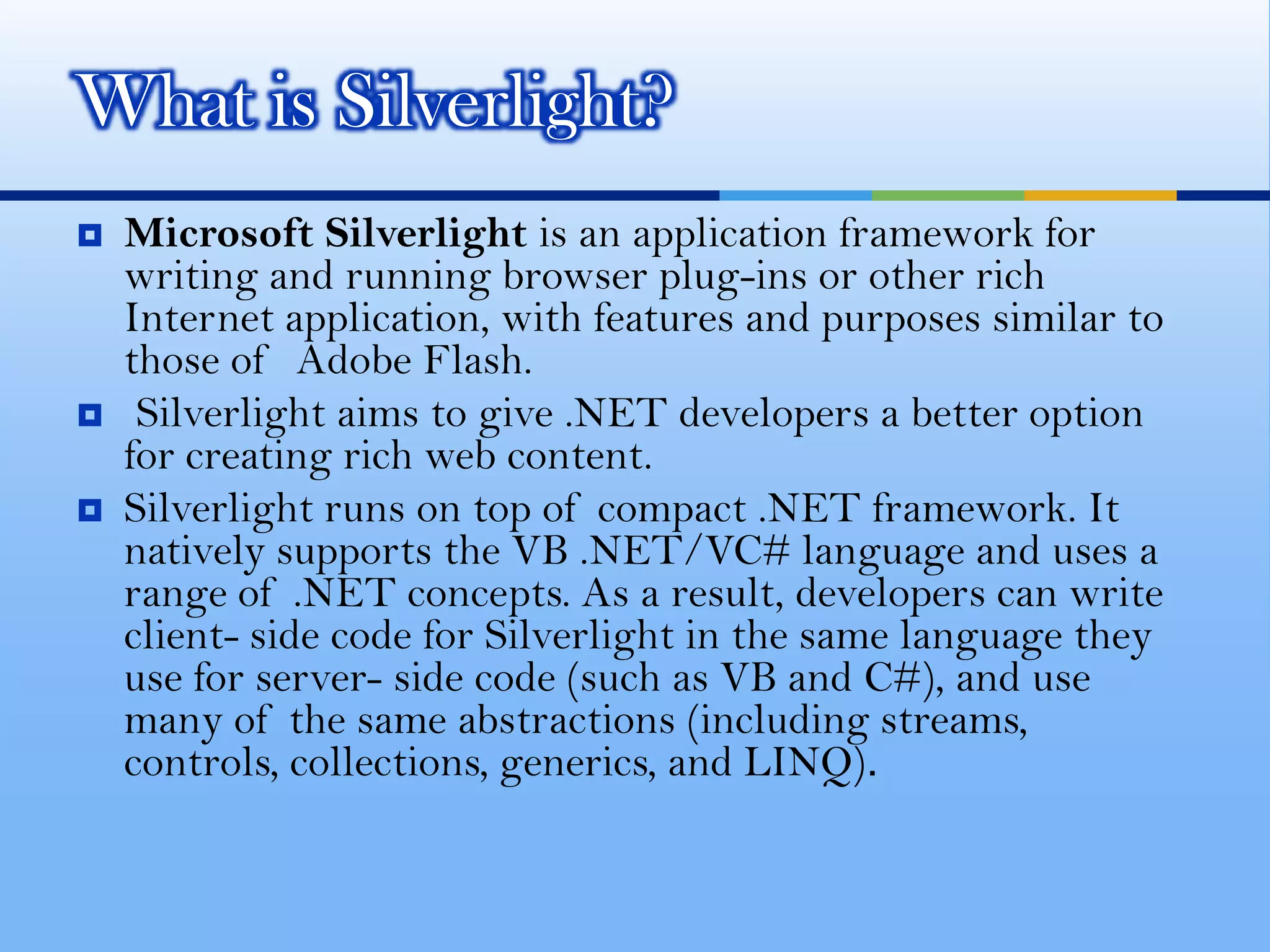 Microsoft Silverlight is an application framework for writing and running browser plug-ins or other rich Internet application, with features and purposes similar to those of  Adobe Flash.Silverlight aims to give .NET developers a better option for creating rich web content. Silverlight runs on top of compact .NET framework. It natively supports the VB .NET/VC# language and uses a range of .NET concepts. As a result, developers can write client- side code for Silverlight in the same language they use for server- side code (such as VB and C#), and use many of the same abstractions (including streams, controls, collections, generics, and LINQ). What is Silverlight?