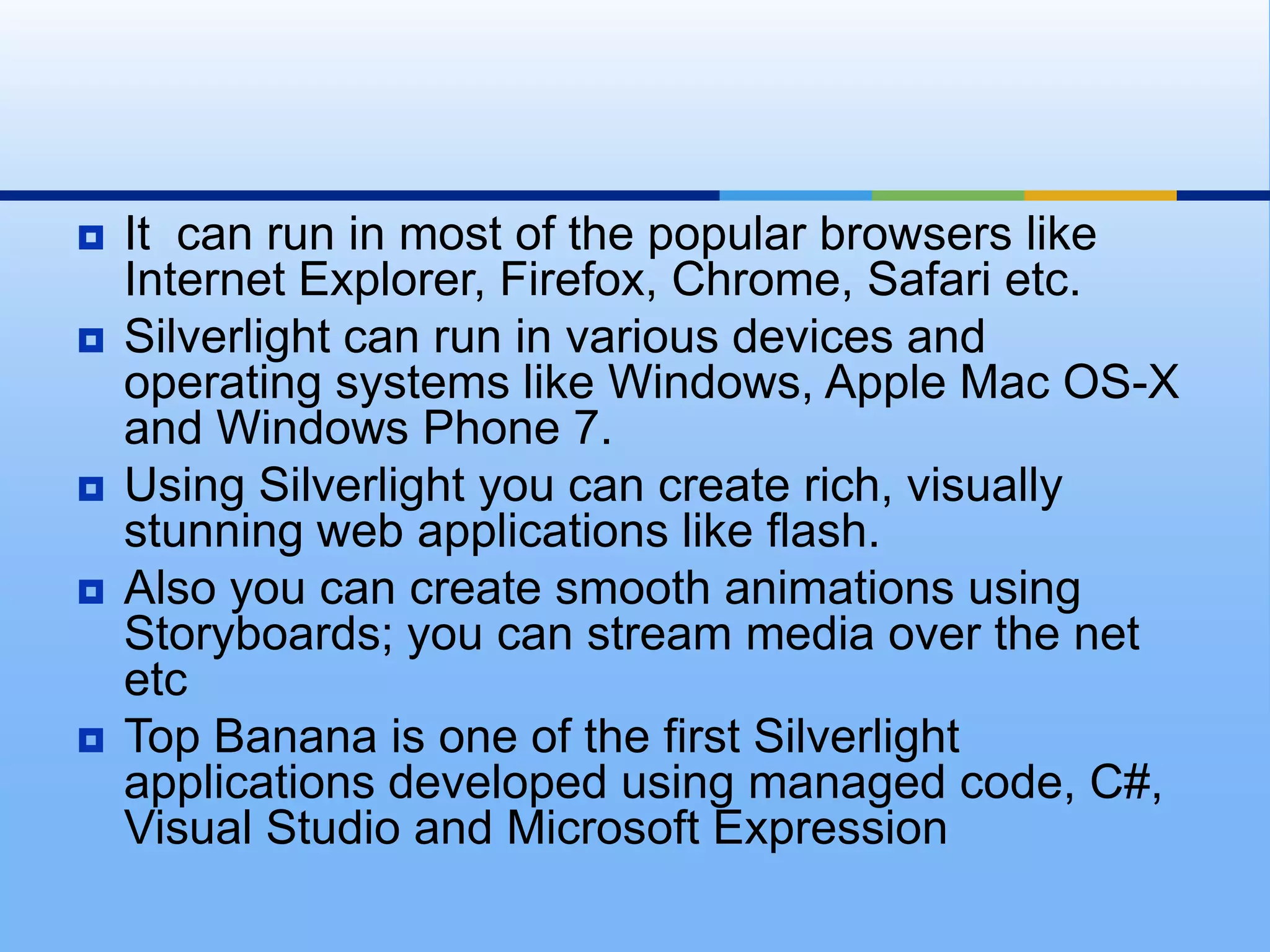 It  can run in most of the popular browsers like Internet Explorer, Firefox, Chrome, Safari etc. Silverlight can run in various devices and operating systems like Windows, Apple Mac OS-X and Windows Phone 7. Using Silverlight you can create rich, visually stunning web applications like flash. Also you can create smooth animations using Storyboards; you can stream media over the net etcTop Banana is one of the first Silverlight applications developed using managed code, C#, Visual Studio and Microsoft Expression