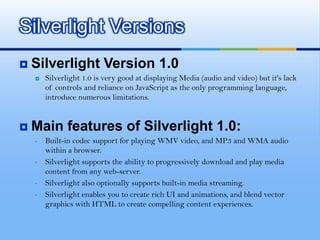 Silverlight implements the industry-standard VC-1 codec for video, and supports WMV and WMAText Representation/SEOFlash stores fonts using shape definitions and the player doesn’t understand TTFDebuggingNo debugging capability in flash ,Debugging facility in SilverlightService SupportSilverlight supports communication with web services or WCF services,but in flash no support for web serviceVideo And Audio