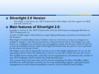 Features		Flash		SilverlightAnimation				betterFile size			better	Scripting					betterVideo/Audio				betterSound processing				better	Accessibility		better	Platform compatibility			better	Text Representation/SEO			betterSupported image formats			better	Socket programming	better	Webcam support				better	Deployment		better	Windows application			better	Media streaming				better