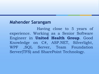  Mahender Sarangam Having close to 5 years of experience. Working as a Senior Software Engineer in United Health Group. Good Knowledge on C#, ASP.NET, Silverlight, WPF ,SQL Server, Team Foundation Server(TFS) and SharePoint Technology.