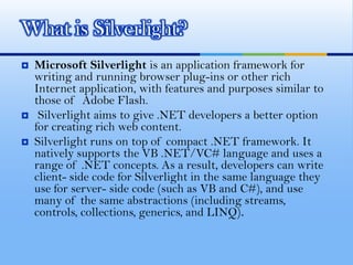 Microsoft Silverlight is an application framework for writing and running browser plug-ins or other rich Internet application, with features and purposes similar to those of  Adobe Flash.Silverlight aims to give .NET developers a better option for creating rich web content. Silverlight runs on top of compact .NET framework. It natively supports the VB .NET/VC# language and uses a range of .NET concepts. As a result, developers can write client- side code for Silverlight in the same language they use for server- side code (such as VB and C#), and use many of the same abstractions (including streams, controls, collections, generics, and LINQ). What is Silverlight?