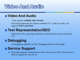Silverlight is based on the WPF animation model,which is time-based instead of frame-based        File SizeFlash uses a compressed format, and text and images are embedded in the movie