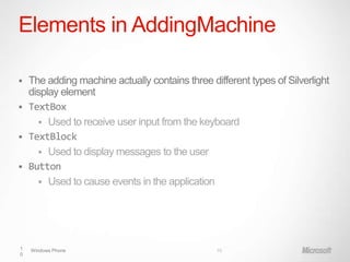 Elements in AddingMachine

 The adding machine actually contains three different types of Silverlight
  display element
 TextBox
     Used to receive user input from the keyboard
 TextBlock
     Used to display messages to the user
 Button
     Used to cause events in the application




1   Windows Phone                              10
0
 