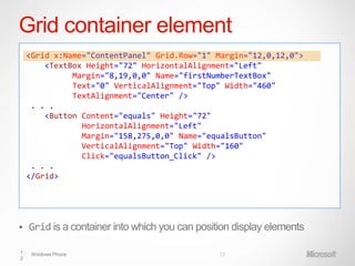 Grid container element
    <Grid x:Name="ContentPanel" Grid.Row="1" Margin="12,0,12,0">
        <TextBox Height="72" HorizontalAlignment="Left"
              Margin="8,19,0,0" Name="firstNumberTextBox"
              Text="0" VerticalAlignment="Top" Width="460"
              TextAlignment="Center" />
     . . .
        <Button Content="equals" Height="72"
                HorizontalAlignment="Left"
                Margin="158,275,0,0" Name="equalsButton"
                VerticalAlignment="Top" Width="160"
                Click="equalsButton_Click" />
     . . .
    </Grid>




   Grid is a container into which you can position display elements

1    Windows Phone                              12
2
 