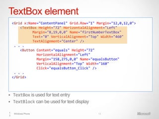TextBox element
    <Grid x:Name="ContentPanel" Grid.Row="1" Margin="12,0,12,0">
        <TextBox Height="72" HorizontalAlignment="Left"
              Margin="8,19,0,0" Name="firstNumberTextBox"
              Text="0" VerticalAlignment="Top" Width="460"
              TextAlignment="Center" />
     . . .
        <Button Content="equals" Height="72"
                HorizontalAlignment="Left"
                Margin="158,275,0,0" Name="equalsButton"
                VerticalAlignment="Top" Width="160"
                Click="equalsButton_Click" />
     . . .
    </Grid>



 TextBox is used for text entry
 TextBlock can be used for text display

1    Windows Phone                           13
3
 