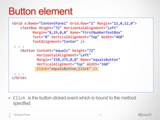 Button element
    <Grid x:Name="ContentPanel" Grid.Row="1" Margin="12,0,12,0">
        <TextBox Height="72" HorizontalAlignment="Left"
              Margin="8,19,0,0" Name="firstNumberTextBox"
              Text="0" VerticalAlignment="Top" Width="460"
              TextAlignment="Center" />
     . . .
        <Button Content="equals" Height="72"
                HorizontalAlignment="Left"
                Margin="158,275,0,0" Name="equalsButton"
                VerticalAlignment="Top" Width="160"
                Click="equalsButton_Click" />
     . . .
    </Grid>




   Click is the button clicked event which is bound to the method
    specified

1    Windows Phone                             15
5
 
