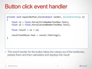 Button click event handler
    private void equalsButton_Click(object sender, RoutedEventArgs e)
    {
        float v1 = float.Parse(firstNumberTextBox.Text);
        float v2 = float.Parse(secondNumberTextBox.Text);

            float result = v1 + v2;

            resultTextBlock.Text = result.ToString();
    }




   The event hander for the button takes the values out of the textboxes,
    parses them and then calculates and displays the result


1       Windows Phone                            16
6
 