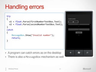 Handling errors
    try
    {
      v1 = float.Parse(firstNumberTextBox.Text);
      v2 = float.Parse(secondNumberTextBox.Text);
    }
    catch
    {
        MessageBox.Show("Invalid number");
        return;
    }




 A program can catch errors as on the desktop
 There is also a MessageBox mechanism as well



2    Windows Phone                            22
2
 