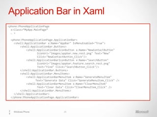 Application Bar in Xaml
<phone:PhoneApplicationPage
  x:Class=“MyApp.MainPage”
  … >

    <phone:PhoneApplicationPage.ApplicationBar>
      <shell:ApplicationBar x:Name="AppBar" IsMenuEnabled="True">
          <shell:ApplicationBar.Buttons>
              <shell:ApplicationBarIconButton x:Name="NewContactButton"
                     IconUri="Images/appbar.new.rest.png" Text="New"
                     Click="NewContactButton_Click"/>
              <shell:ApplicationBarIconButton x:Name="SearchButton"
                     IconUri="Images/appbar.feature.search.rest.png"
                     Text="Find" Click="SearchButton_Click"/>
          </shell:ApplicationBar.Buttons>
          <shell:ApplicationBar.MenuItems>
              <shell:ApplicationBarMenuItem x:Name="GenerateMenuItem"
                    Text="Generate Data" Click="GenerateMenuItem_Click" />
              <shell:ApplicationBarMenuItem x:Name="ClearMenuItem"
                     Text="Clear Data" Click="ClearMenuItem_Click" />
          </shell:ApplicationBar.MenuItems>
      </shell:ApplicationBar>
    </phone:PhoneApplicationPage.ApplicationBar>



2     Windows Phone                   28
8
 