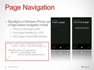 Page Navigation
    Silverlight on Windows Phone uses
     a Page-based navigation model
          Similar to web page model
          Each page identified by a URI
          Each page is essentially stateless

    private void hyperlinkButton1_Click(
           object sender, RoutedEventArgs e)
    {
      NavigationService.Navigate(
         new Uri("/SecondPage.xaml",
                UriKind.RelativeOrAbsolute)
      );
    }



3    Windows Phone
2
 